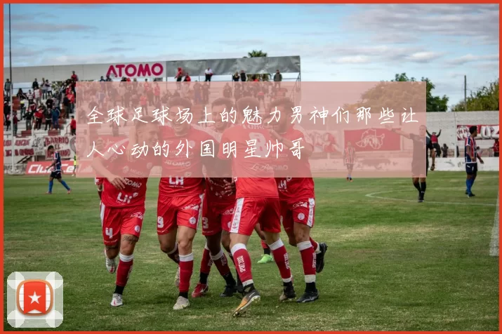 全球足球场上的魅力男神们那些让人心动的外国明星帅哥