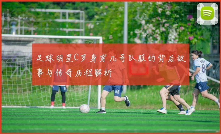 足球明星C罗身穿几号队服的背后故事与传奇历程解析