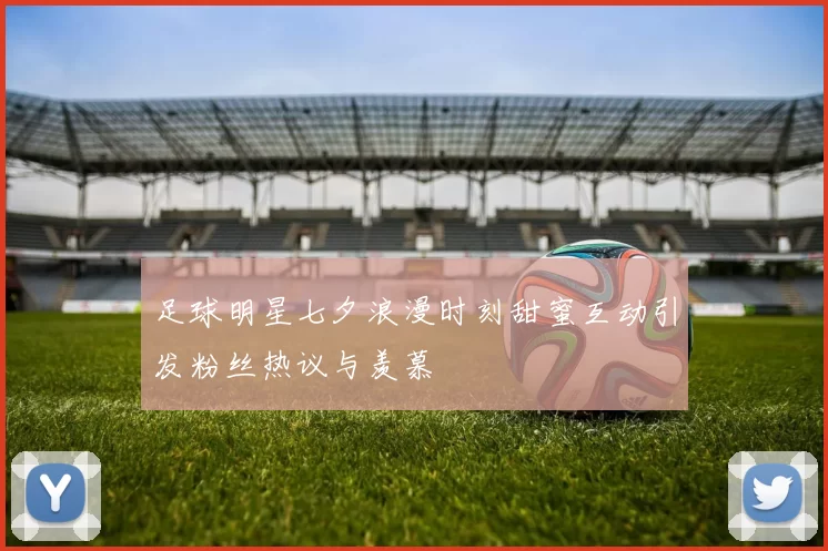 足球明星七夕浪漫时刻甜蜜互动引发粉丝热议与羡慕
