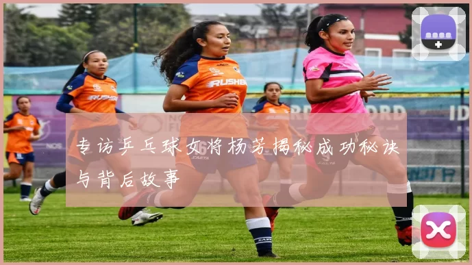 专访乒乓球女将杨芳揭秘成功秘诀与背后故事