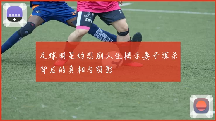 足球明星的悲剧人生揭示妻子谋杀背后的真相与阴影