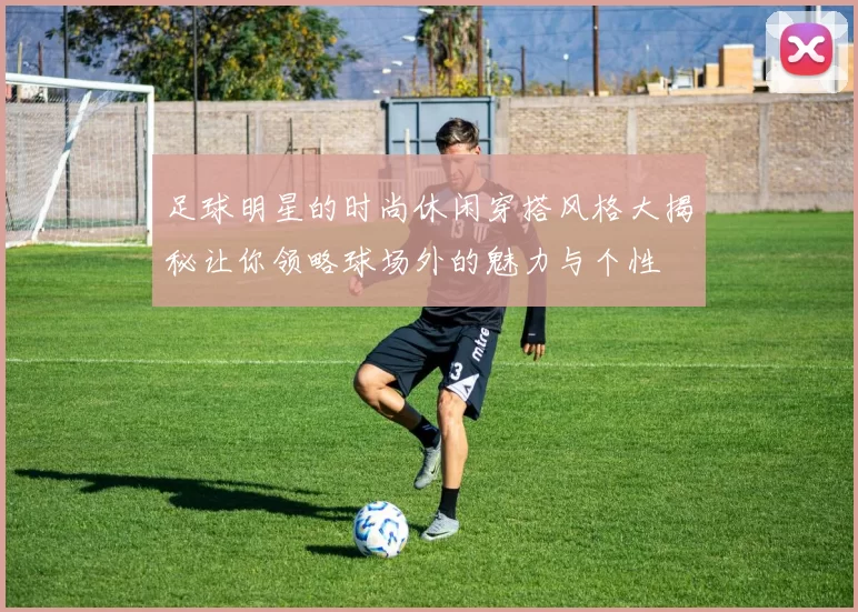 足球明星的时尚休闲穿搭风格大揭秘让你领略球场外的魅力与个性