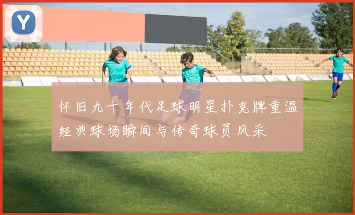 怀旧九十年代足球明星扑克牌重温经典球场瞬间与传奇球员风采