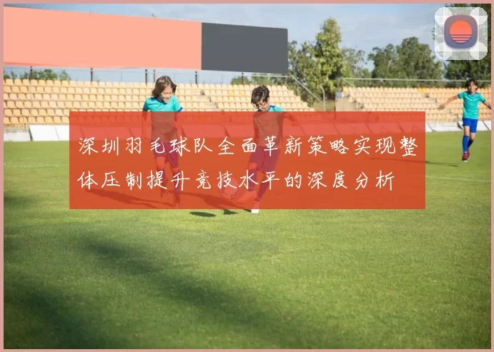 深圳羽毛球队全面革新策略实现整体压制提升竞技水平的深度分析