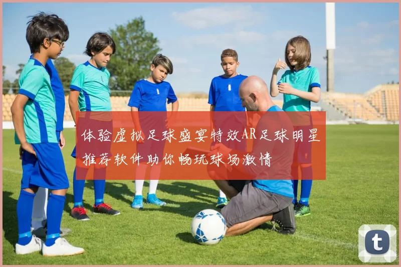 体验虚拟足球盛宴特效AR足球明星推荐软件助你畅玩球场激情