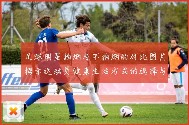 足球明星抽烟与不抽烟的对比图片揭示运动员健康生活方式的选择与影响