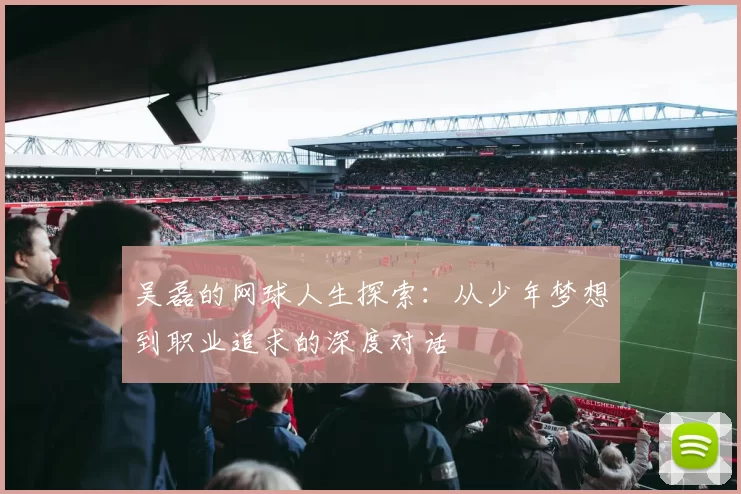 吴磊的网球人生探索：从少年梦想到职业追求的深度对话