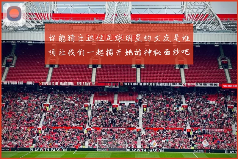 你能猜出这位足球明星的女友是谁吗让我们一起揭开她的神秘面纱吧