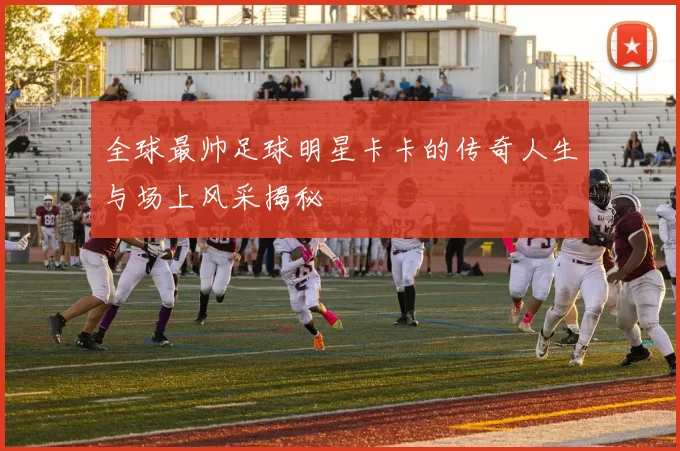 全球最帅足球明星卡卡的传奇人生与场上风采揭秘