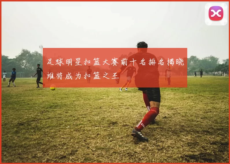 足球明星扣篮大赛前十名排名揭晓谁将成为扣篮之王
