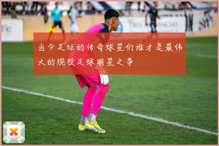 当今足坛的传奇球星们谁才是最伟大的现役足球明星之争
