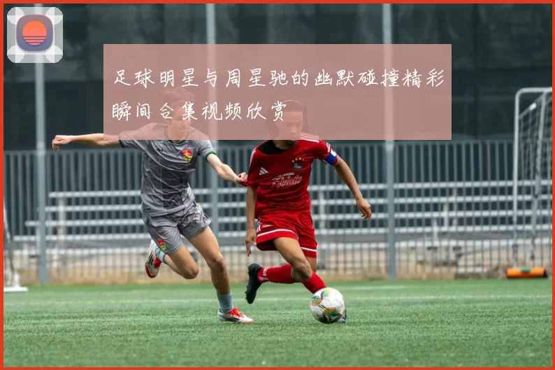 足球明星与周星驰的幽默碰撞精彩瞬间合集视频欣赏