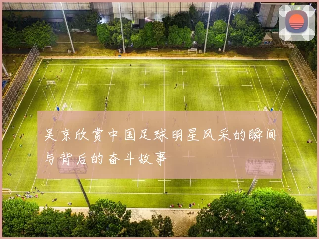吴京欣赏中国足球明星风采的瞬间与背后的奋斗故事