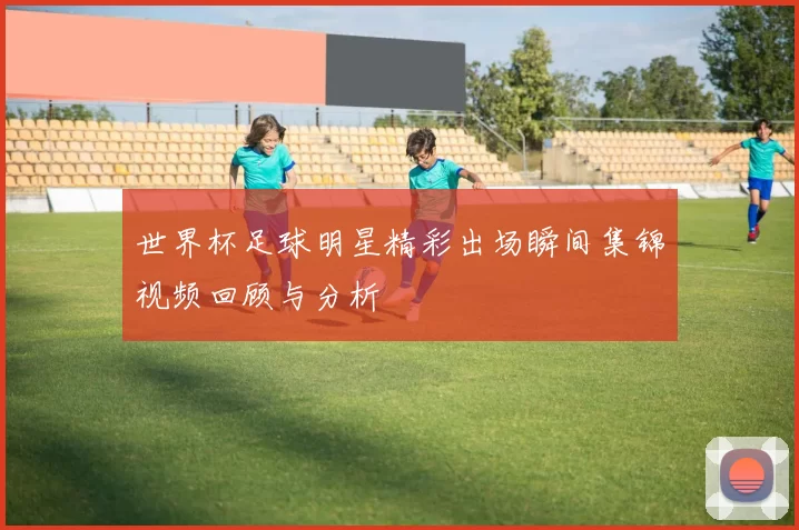 世界杯足球明星精彩出场瞬间集锦视频回顾与分析