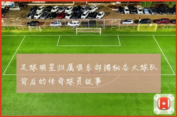 足球明星归属俱乐部揭秘各大球队背后的传奇球员故事