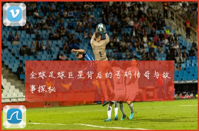 全球足球巨星背后的号码传奇与故事探秘