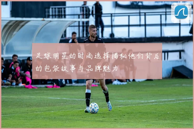足球明星的时尚选择揭秘他们背后的包袋故事与品牌魅力