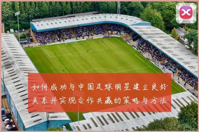 如何成功与中国足球明星建立良好关系并实现合作共赢的策略与方法