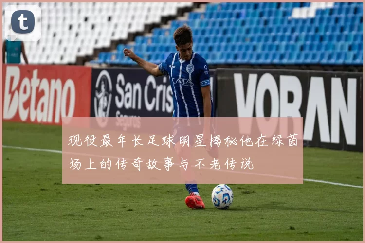 现役最年长足球明星揭秘他在绿茵场上的传奇故事与不老传说