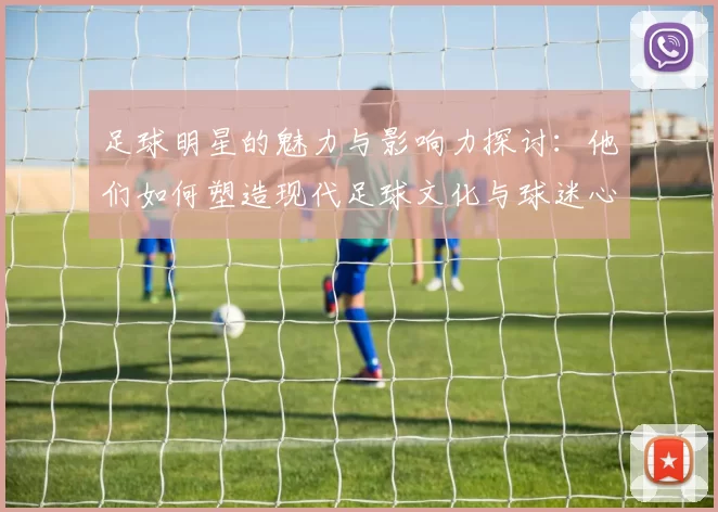 足球明星的魅力与影响力探讨：他们如何塑造现代足球文化与球迷心态