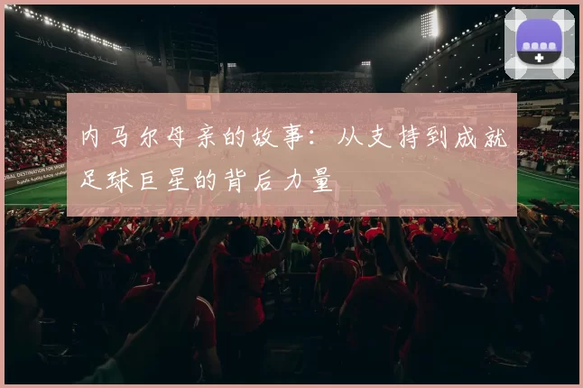 内马尔母亲的故事：从支持到成就足球巨星的背后力量