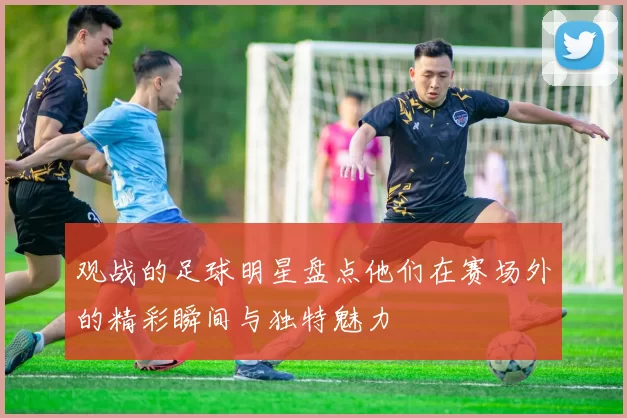 观战的足球明星盘点他们在赛场外的精彩瞬间与独特魅力