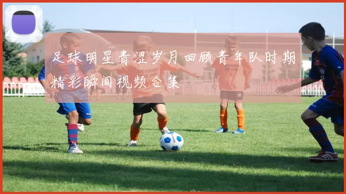 足球明星青涩岁月回顾青年队时期精彩瞬间视频合集