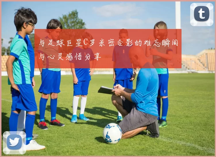 与足球巨星C罗亲密合影的难忘瞬间与心灵感悟分享
