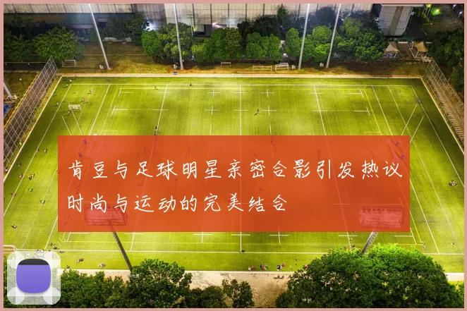 肯豆与足球明星亲密合影引发热议时尚与运动的完美结合