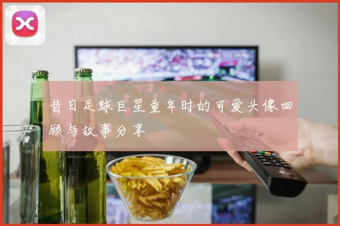昔日足球巨星童年时的可爱头像回顾与故事分享