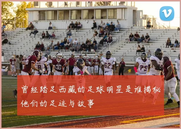 曾经踏足西藏的足球明星是谁揭秘他们的足迹与故事