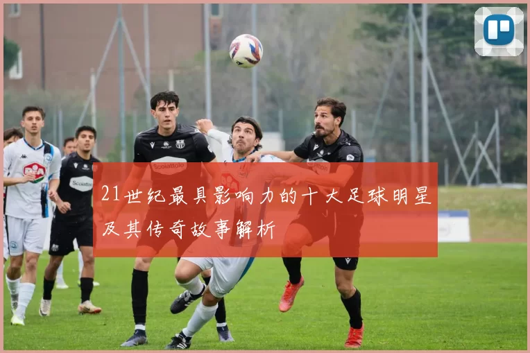 21世纪最具影响力的十大足球明星及其传奇故事解析