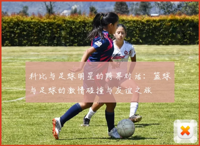 科比与足球明星的跨界对话：篮球与足球的激情碰撞与友谊之旅
