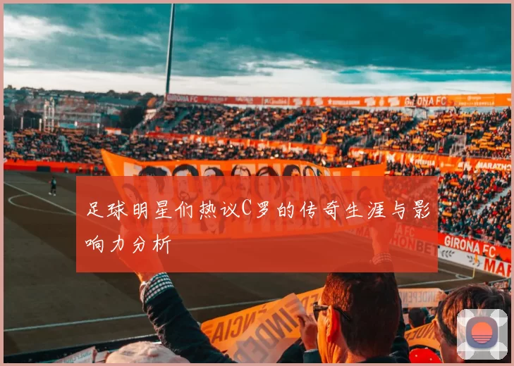 足球明星们热议C罗的传奇生涯与影响力分析