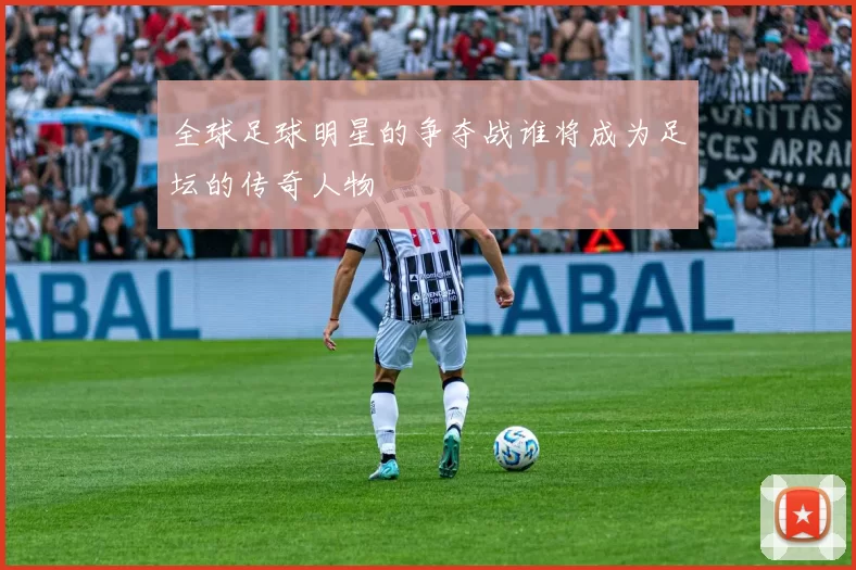 全球足球明星的争夺战谁将成为足坛的传奇人物