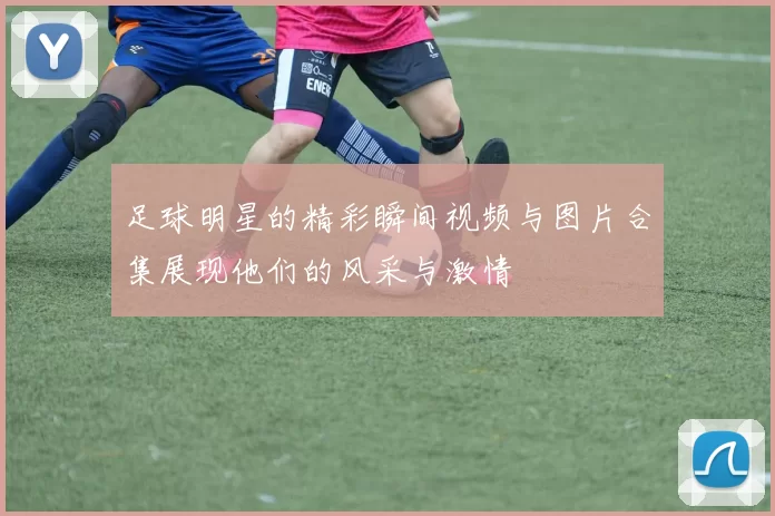足球明星的精彩瞬间视频与图片合集展现他们的风采与激情