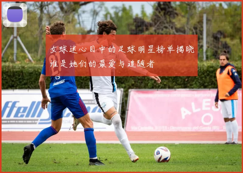 女球迷心目中的足球明星榜单揭晓谁是她们的最爱与追随者