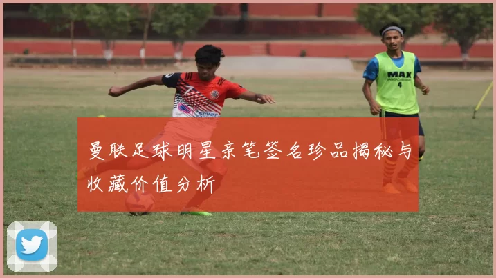 曼联足球明星亲笔签名珍品揭秘与收藏价值分析