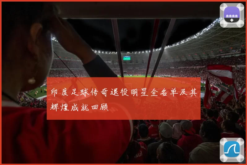 印度足球传奇退役明星全名单及其辉煌成就回顾