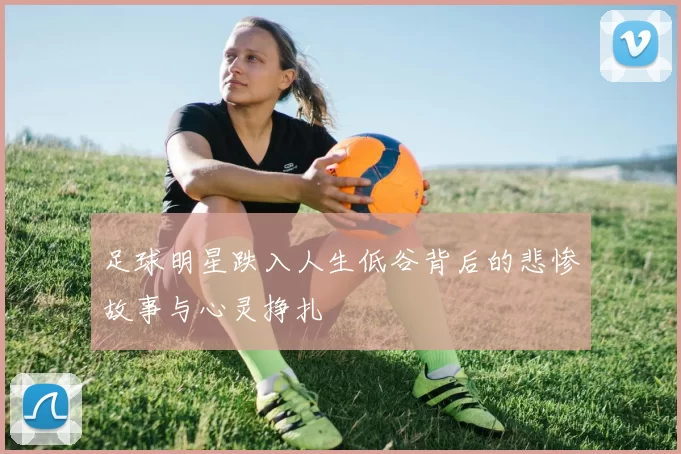 足球明星跌入人生低谷背后的悲惨故事与心灵挣扎