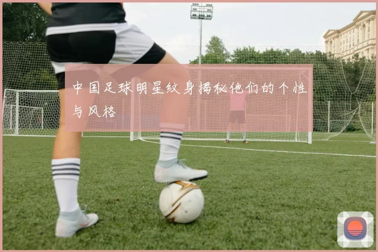 中国足球明星纹身揭秘他们的个性与风格