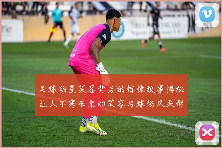 足球明星笑容背后的惊悚故事揭秘让人不寒而栗的笑容与球场风采形成鲜明对比