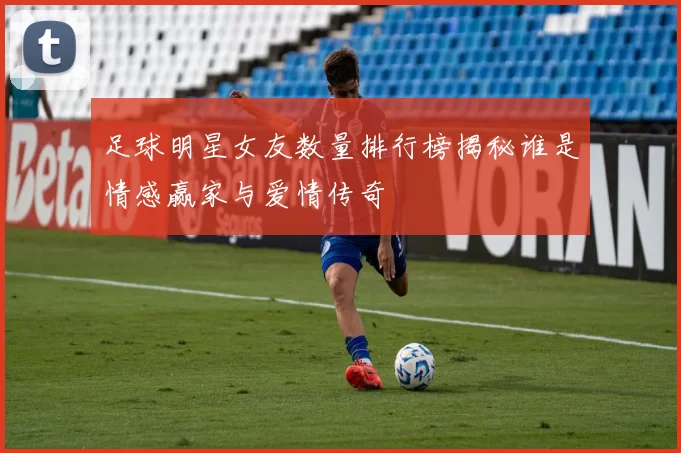 足球明星女友数量排行榜揭秘谁是情感赢家与爱情传奇