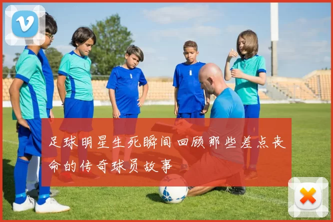足球明星生死瞬间回顾那些差点丧命的传奇球员故事