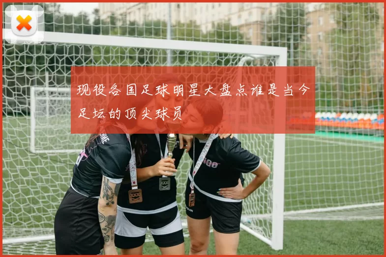 现役各国足球明星大盘点谁是当今足坛的顶尖球员