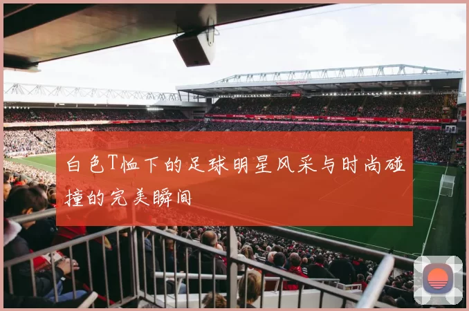 白色T恤下的足球明星风采与时尚碰撞的完美瞬间