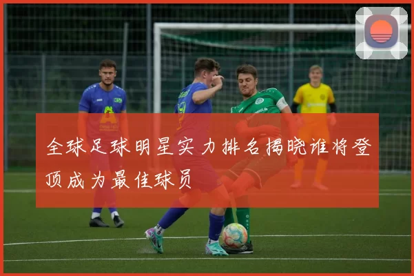 全球足球明星实力排名揭晓谁将登顶成为最佳球员