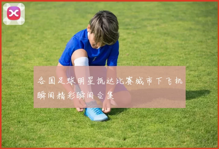 各国足球明星抵达比赛城市下飞机瞬间精彩瞬间合集