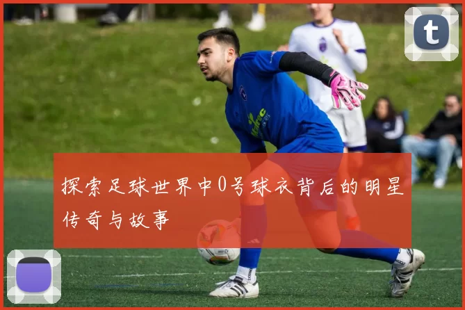 探索足球世界中0号球衣背后的明星传奇与故事