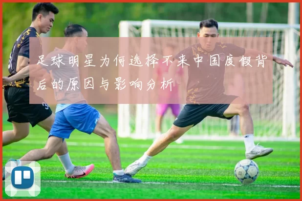 足球明星为何选择不来中国度假背后的原因与影响分析